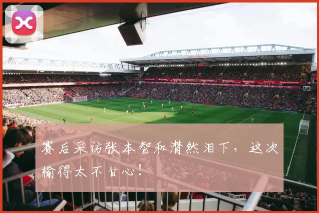 赛后采访张本智和潸然泪下,这次输得太不甘心!