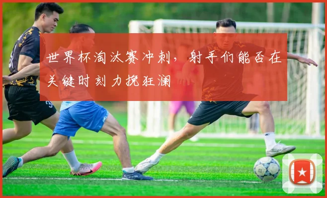 世界杯淘汰赛冲刺,射手们能否在关键时刻力挽狂澜