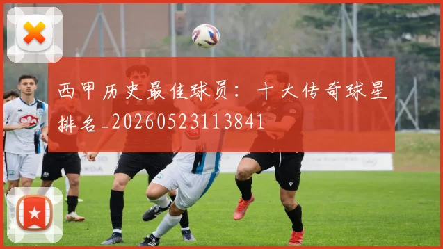西甲历史最佳球员：十大传奇球星排名_20260523113841