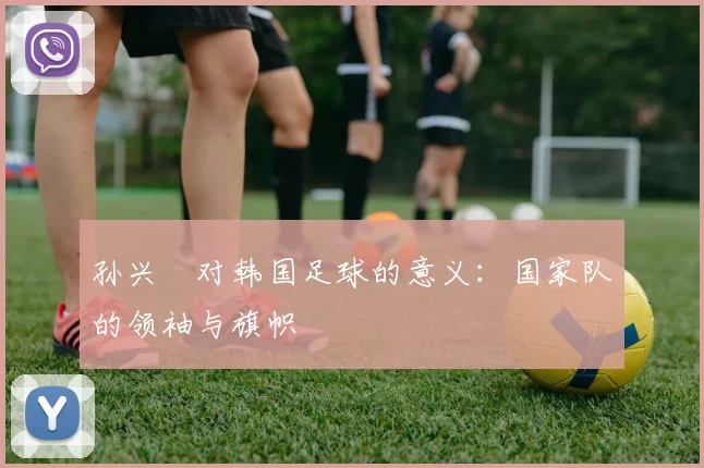 孙兴慜对韩国足球的意义:国家队的领袖与旗帜