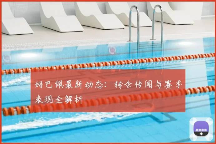 姆巴佩最新动态:转会传闻与赛季表现全解析