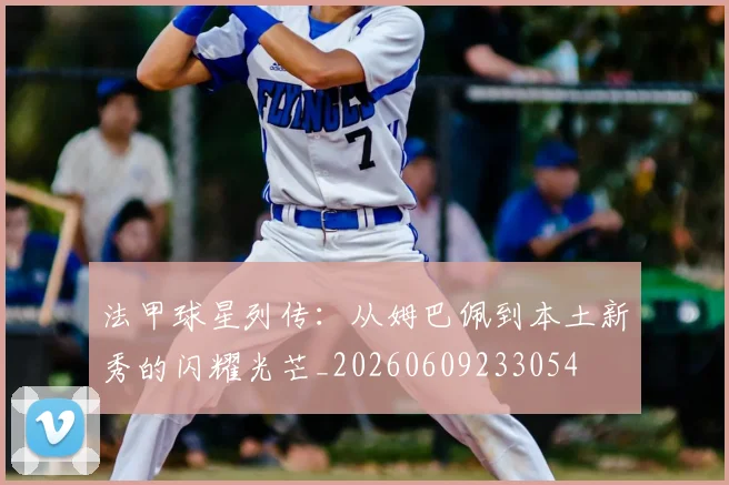 法甲球星列传：从姆巴佩到本土新秀的闪耀光芒_20260609233054