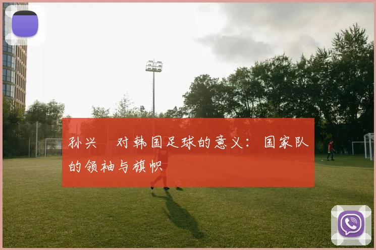 孙兴慜对韩国足球的意义:国家队的领袖与旗帜