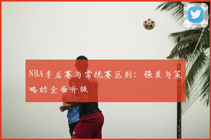 NBA季后赛与常规赛区别:强度与策略的全面升级