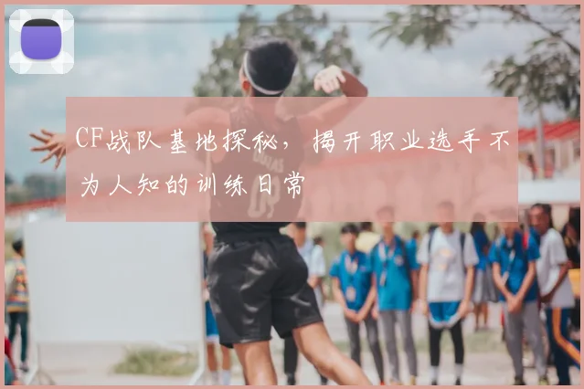 CF战队基地探秘,揭开职业选手不为人知的训练日常